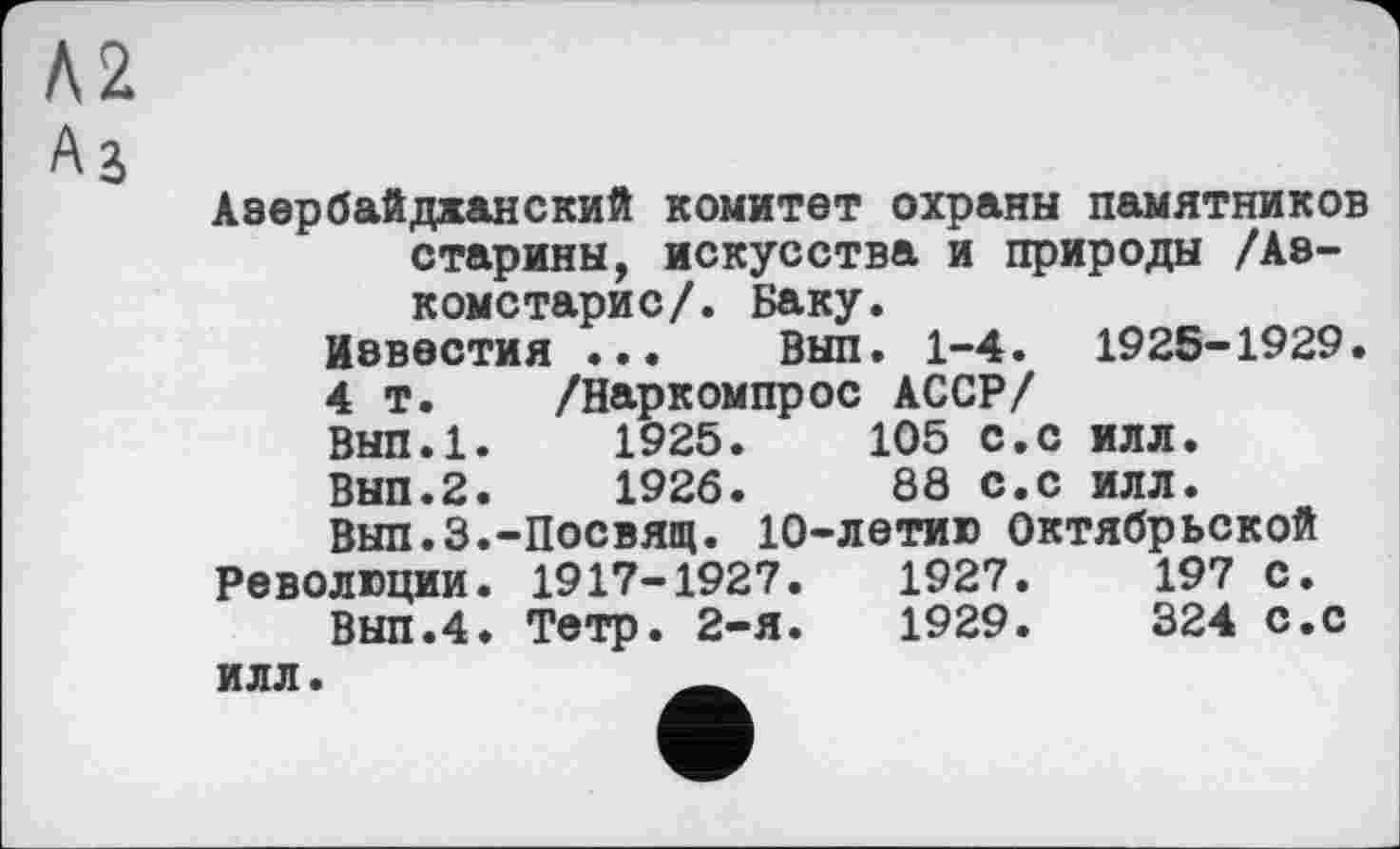 ﻿Л2
A j
Азербайджанский комитет охраны памятников старины, искусства и природы /Аз-комстарис/. Баку.
Известия ... Вып. 1-4. 1925-1929.
4 т. /Наркомпрос АССР/ Вып.1.	1925.	105 с.с илл.
Вып.2.	1926.	88 с.с илл.
Вып.З.-Посвящ. 10-летию Октябрьской Революции. 1917-1927.	1927.	197 с.
Вып.4. Тетр. 2-я.	1929.	324 с.с
илл